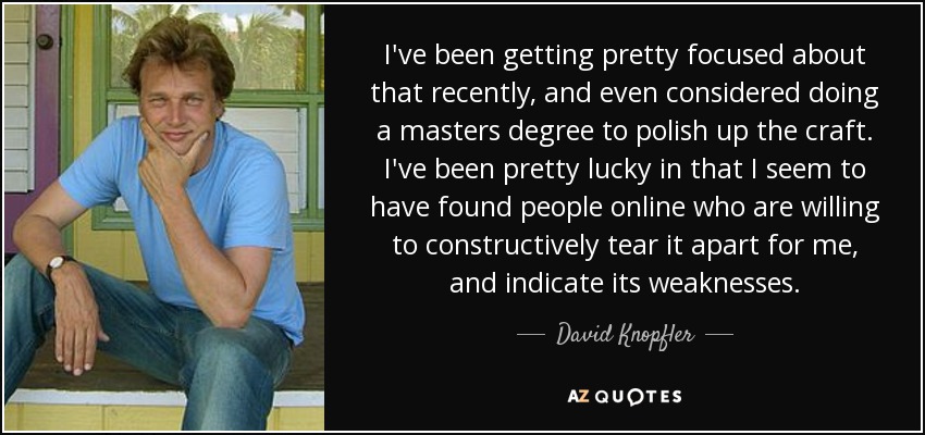 I've been getting pretty focused about that recently, and even considered doing a masters degree to polish up the craft. I've been pretty lucky in that I seem to have found people online who are willing to constructively tear it apart for me, and indicate its weaknesses. - David Knopfler