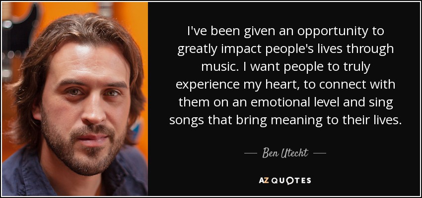 I've been given an opportunity to greatly impact people's lives through music. I want people to truly experience my heart, to connect with them on an emotional level and sing songs that bring meaning to their lives. - Ben Utecht