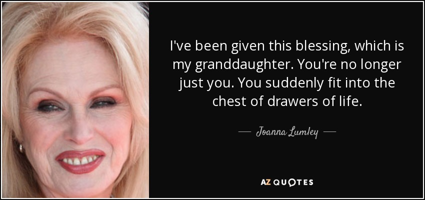 I've been given this blessing, which is my granddaughter. You're no longer just you. You suddenly fit into the chest of drawers of life. - Joanna Lumley