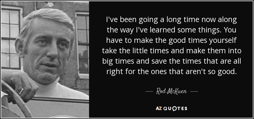 I've been going a long time now along the way I've learned some things. You have to make the good times yourself take the little times and make them into big times and save the times that are all right for the ones that aren't so good. - Rod McKuen