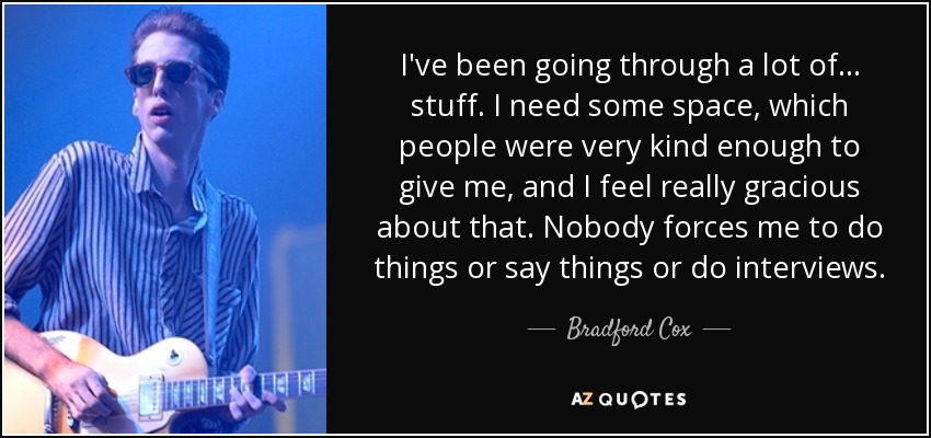 I've been going through a lot of... stuff. I need some space, which people were very kind enough to give me, and I feel really gracious about that. Nobody forces me to do things or say things or do interviews. - Bradford Cox