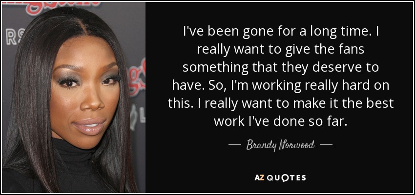 I've been gone for a long time. I really want to give the fans something that they deserve to have. So, I'm working really hard on this. I really want to make it the best work I've done so far. - Brandy Norwood