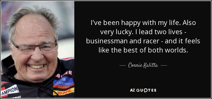 I've been happy with my life. Also very lucky. I lead two lives - businessman and racer - and it feels like the best of both worlds. - Connie Kalitta