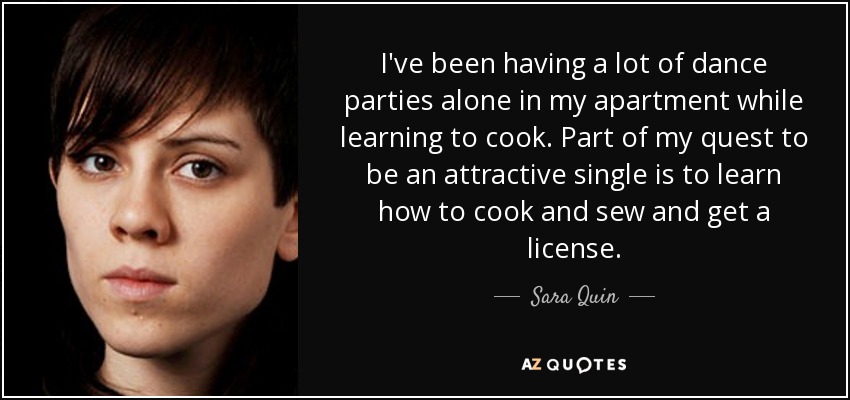 I've been having a lot of dance parties alone in my apartment while learning to cook. Part of my quest to be an attractive single is to learn how to cook and sew and get a license. - Sara Quin