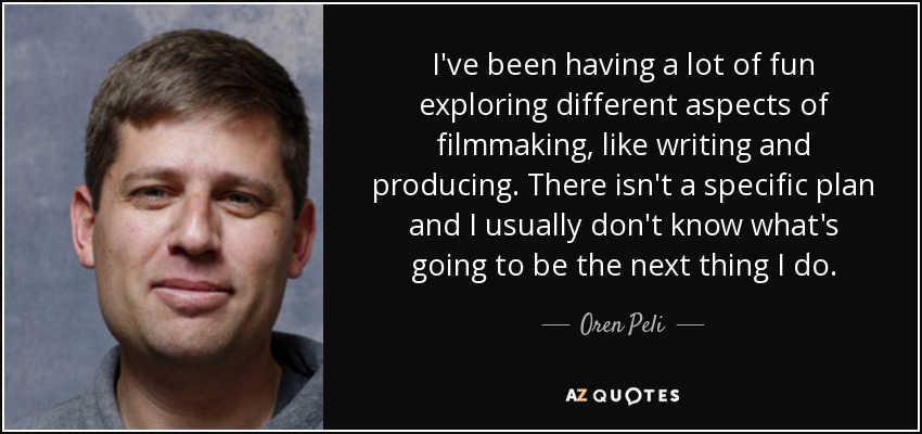 I've been having a lot of fun exploring different aspects of filmmaking, like writing and producing. There isn't a specific plan and I usually don't know what's going to be the next thing I do. - Oren Peli
