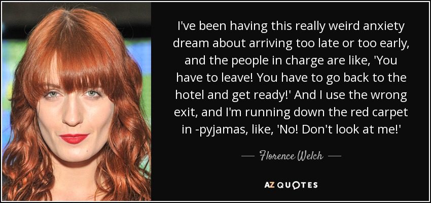 I've been having this really weird anxiety dream about arriving too late or too early, and the people in charge are like, 'You have to leave! You have to go back to the hotel and get ready!' And I use the wrong exit, and I'm running down the red carpet in ­pyjamas, like, 'No! Don't look at me!' - Florence Welch