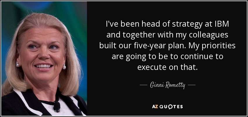 I've been head of strategy at IBM and together with my colleagues built our five-year plan. My priorities are going to be to continue to execute on that. - Ginni Rometty