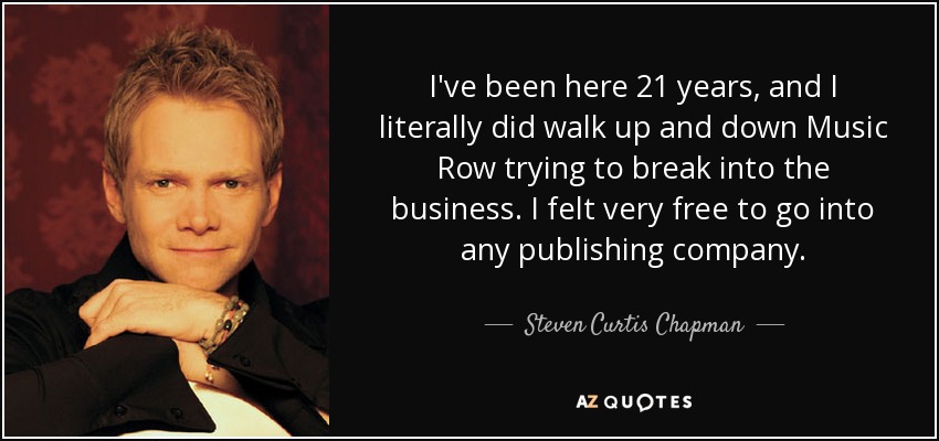 I've been here 21 years, and I literally did walk up and down Music Row trying to break into the business. I felt very free to go into any publishing company. - Steven Curtis Chapman