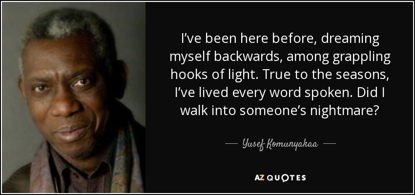 I’ve been here before, dreaming myself backwards, among grappling hooks of light. True to the seasons, I’ve lived every word spoken. Did I walk into someone’s nightmare? - Yusef Komunyakaa