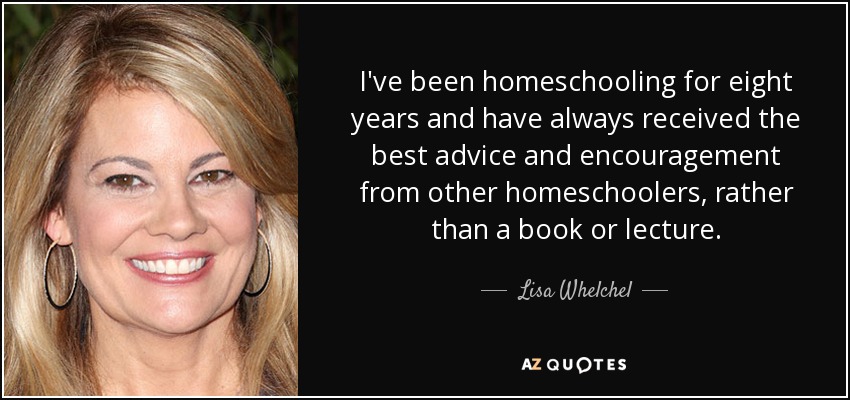 I've been homeschooling for eight years and have always received the best advice and encouragement from other homeschoolers, rather than a book or lecture. - Lisa Whelchel