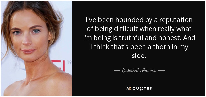 I've been hounded by a reputation of being difficult when really what I'm being is truthful and honest. And I think that's been a thorn in my side. - Gabrielle Anwar