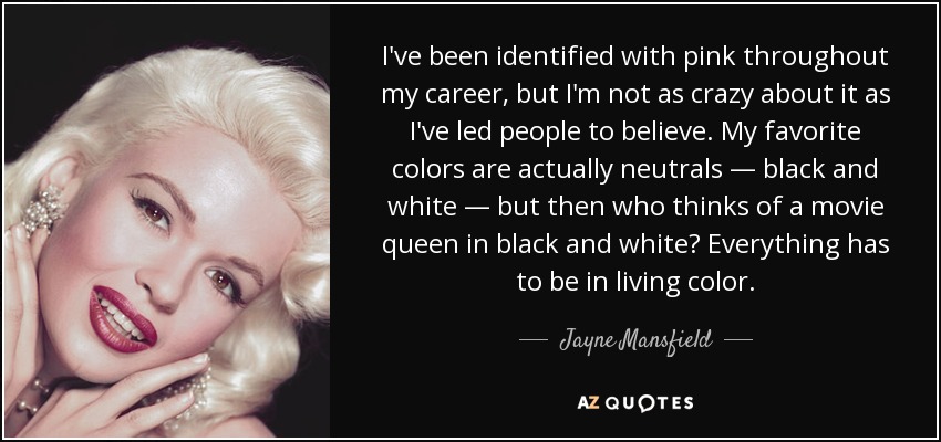 I've been identified with pink throughout my career, but I'm not as crazy about it as I've led people to believe. My favorite colors are actually neutrals — black and white — but then who thinks of a movie queen in black and white? Everything has to be in living color. - Jayne Mansfield