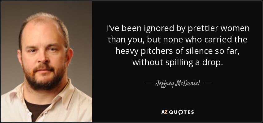 I've been ignored by prettier women than you, but none who carried the heavy pitchers of silence so far, without spilling a drop. - Jeffrey McDaniel