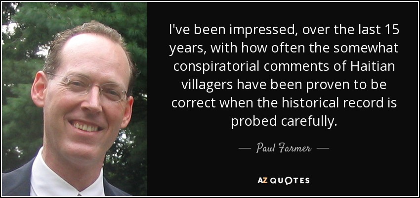 I've been impressed, over the last 15 years, with how often the somewhat conspiratorial comments of Haitian villagers have been proven to be correct when the historical record is probed carefully. - Paul Farmer