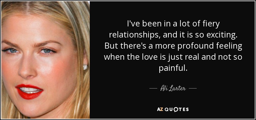 I've been in a lot of fiery relationships, and it is so exciting. But there's a more profound feeling when the love is just real and not so painful. - Ali Larter