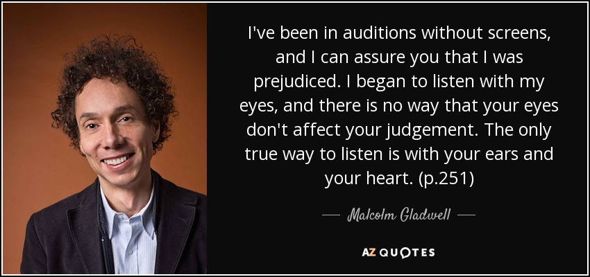 I've been in auditions without screens, and I can assure you that I was prejudiced. I began to listen with my eyes, and there is no way that your eyes don't affect your judgement. The only true way to listen is with your ears and your heart. (p.251) - Malcolm Gladwell