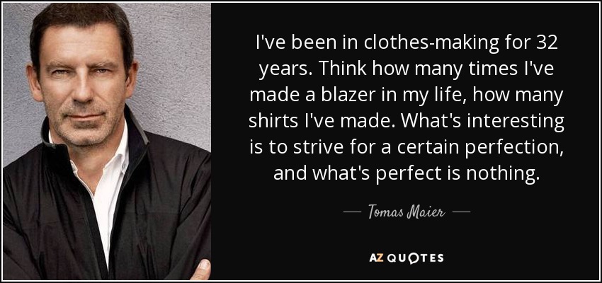 I've been in clothes-making for 32 years. Think how many times I've made a blazer in my life, how many shirts I've made. What's interesting is to strive for a certain perfection, and what's perfect is nothing. - Tomas Maier