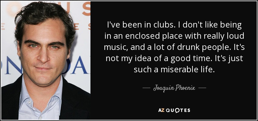 I've been in clubs. I don't like being in an enclosed place with really loud music, and a lot of drunk people. It's not my idea of a good time. It's just such a miserable life. - Joaquin Phoenix