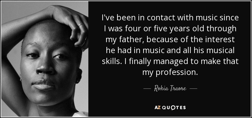 I've been in contact with music since I was four or five years old through my father, because of the interest he had in music and all his musical skills. I finally managed to make that my profession. - Rokia Traore