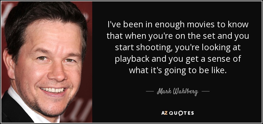 I've been in enough movies to know that when you're on the set and you start shooting, you're looking at playback and you get a sense of what it's going to be like. - Mark Wahlberg