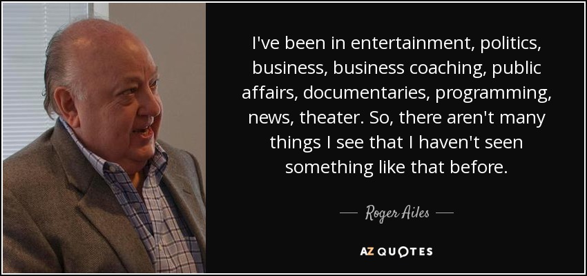 I've been in entertainment, politics, business, business coaching, public affairs, documentaries, programming, news, theater. So, there aren't many things I see that I haven't seen something like that before. - Roger Ailes