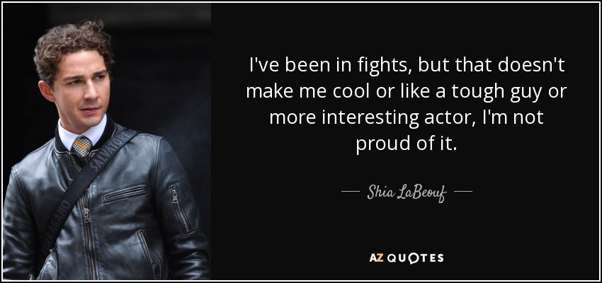 I've been in fights, but that doesn't make me cool or like a tough guy or more interesting actor, I'm not proud of it. - Shia LaBeouf