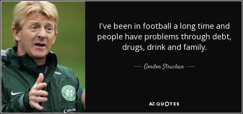 I've been in football a long time and people have problems through debt, drugs, drink and family. - Gordon Strachan