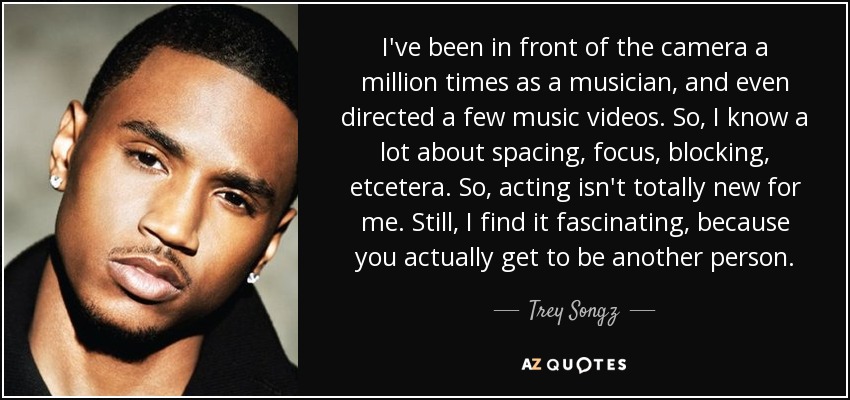 I've been in front of the camera a million times as a musician, and even directed a few music videos. So, I know a lot about spacing, focus, blocking, etcetera. So, acting isn't totally new for me. Still, I find it fascinating, because you actually get to be another person. - Trey Songz