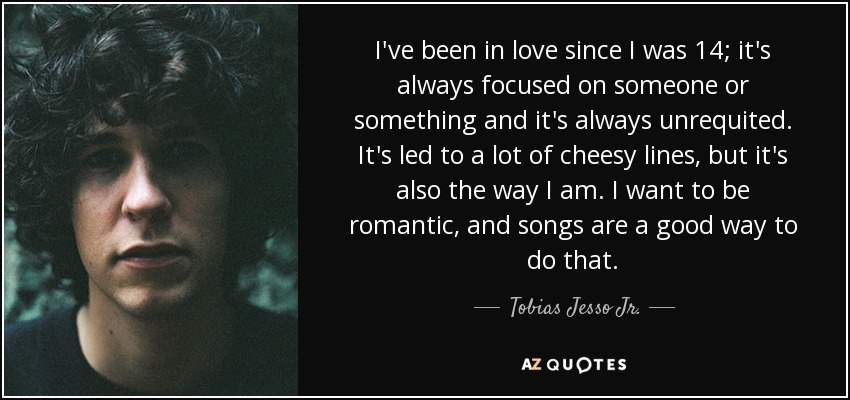 I've been in love since I was 14; it's always focused on someone or something and it's always unrequited. It's led to a lot of cheesy lines, but it's also the way I am. I want to be romantic, and songs are a good way to do that. - Tobias Jesso Jr.