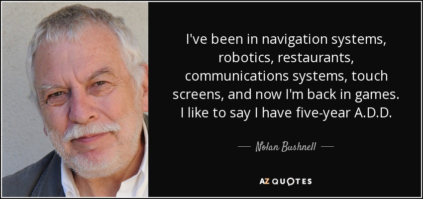 I've been in navigation systems, robotics, restaurants, communications systems, touch screens, and now I'm back in games. I like to say I have five-year A.D.D. - Nolan Bushnell