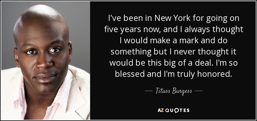 I've been in New York for going on five years now, and I always thought I would make a mark and do something but I never thought it would be this big of a deal. I'm so blessed and I'm truly honored. - Tituss Burgess