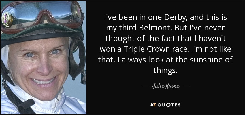 I've been in one Derby, and this is my third Belmont. But I've never thought of the fact that I haven't won a Triple Crown race. I'm not like that. I always look at the sunshine of things. - Julie Krone