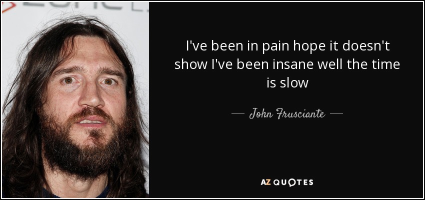 I've been in pain hope it doesn't show I've been insane well the time is slow - John Frusciante