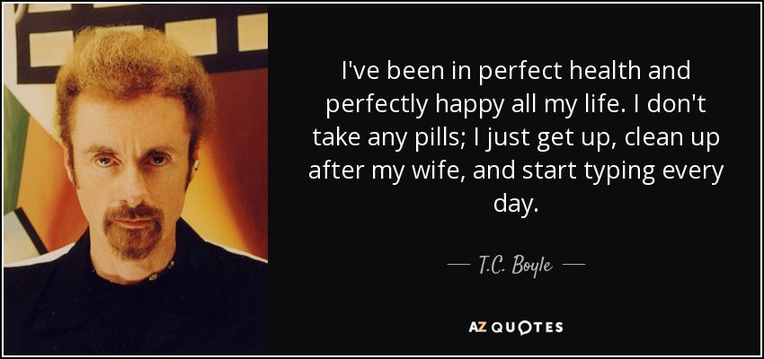 I've been in perfect health and perfectly happy all my life. I don't take any pills; I just get up, clean up after my wife, and start typing every day. - T.C. Boyle