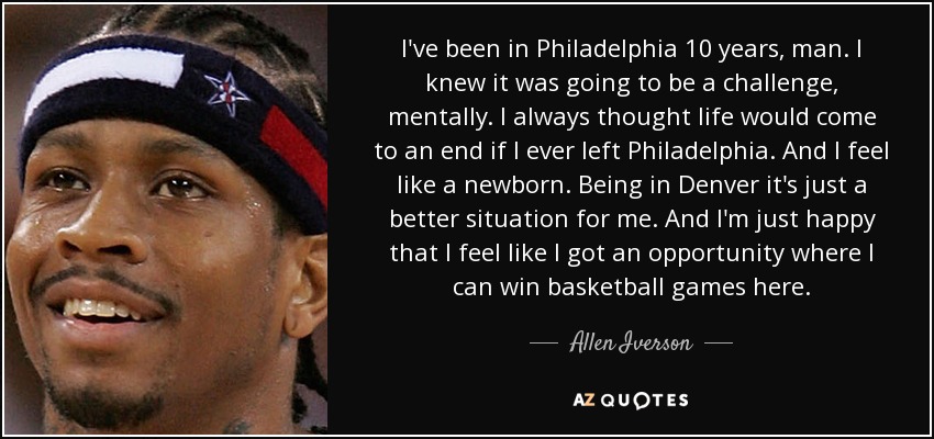 I've been in Philadelphia 10 years, man. I knew it was going to be a challenge, mentally. I always thought life would come to an end if I ever left Philadelphia. And I feel like a newborn. Being in Denver it's just a better situation for me. And I'm just happy that I feel like I got an opportunity where I can win basketball games here. - Allen Iverson