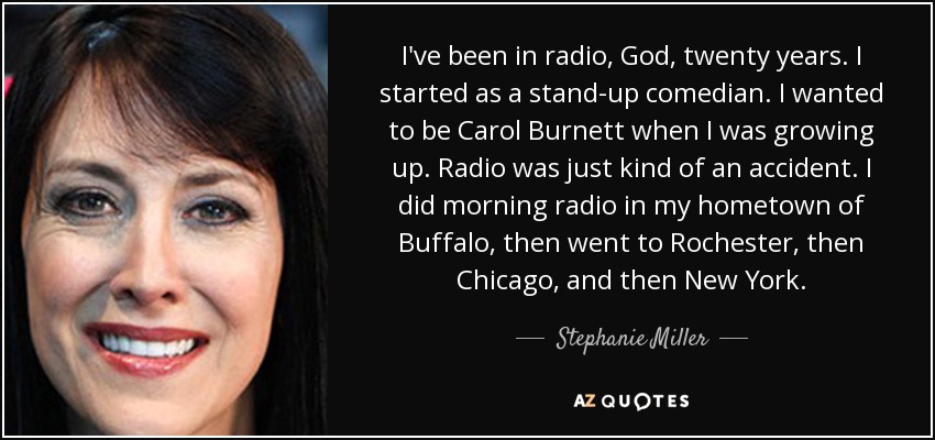 I've been in radio, God, twenty years. I started as a stand-up comedian. I wanted to be Carol Burnett when I was growing up. Radio was just kind of an accident. I did morning radio in my hometown of Buffalo, then went to Rochester, then Chicago, and then New York. - Stephanie Miller