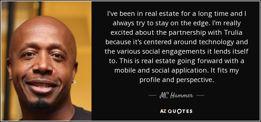 I've been in real estate for a long time and I always try to stay on the edge. I'm really excited about the partnership with Trulia because it's centered around technology and the various social engagements it lends itself to. This is real estate going forward with a mobile and social application. It fits my profile and perspective. - MC Hammer