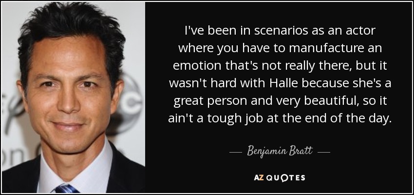 I've been in scenarios as an actor where you have to manufacture an emotion that's not really there, but it wasn't hard with Halle because she's a great person and very beautiful, so it ain't a tough job at the end of the day. - Benjamin Bratt