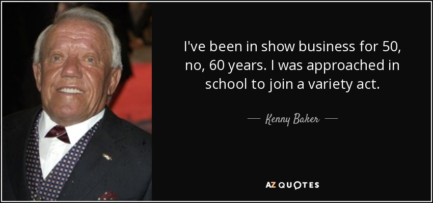 I've been in show business for 50, no, 60 years. I was approached in school to join a variety act. - Kenny Baker
