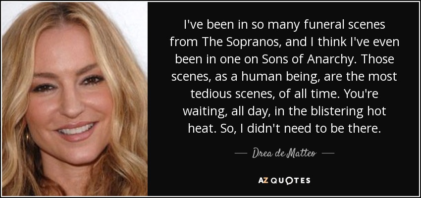 I've been in so many funeral scenes from The Sopranos, and I think I've even been in one on Sons of Anarchy. Those scenes, as a human being, are the most tedious scenes, of all time. You're waiting, all day, in the blistering hot heat. So, I didn't need to be there. - Drea de Matteo
