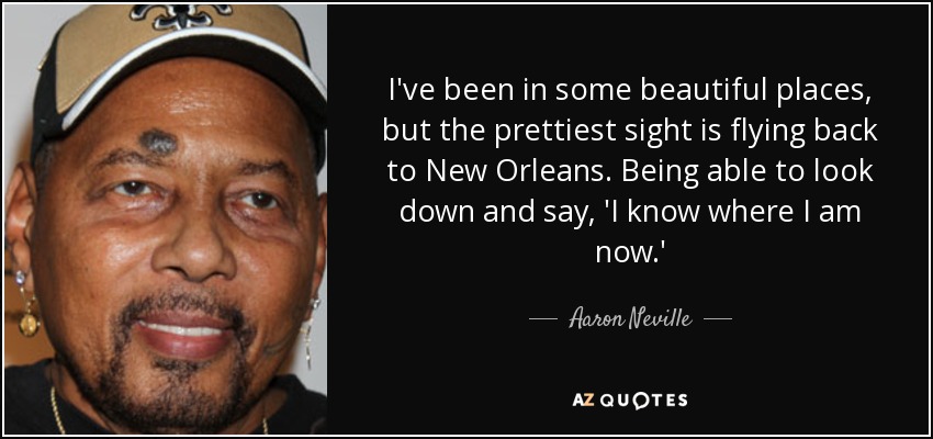 I've been in some beautiful places, but the prettiest sight is flying back to New Orleans. Being able to look down and say, 'I know where I am now.' - Aaron Neville