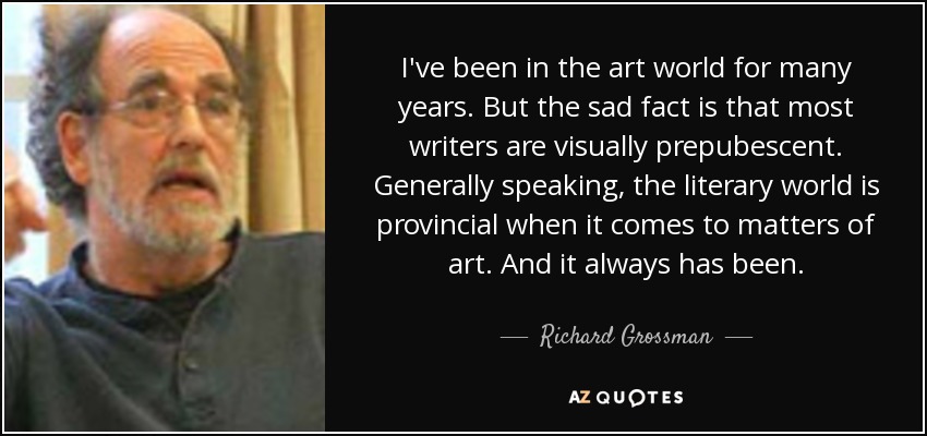 I've been in the art world for many years. But the sad fact is that most writers are visually prepubescent. Generally speaking, the literary world is provincial when it comes to matters of art. And it always has been. - Richard Grossman