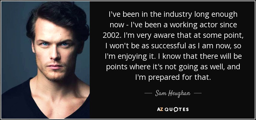 I've been in the industry long enough now - I've been a working actor since 2002. I'm very aware that at some point, I won't be as successful as I am now, so I'm enjoying it. I know that there will be points where it's not going as well, and I'm prepared for that. - Sam Heughan
