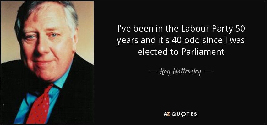 I've been in the Labour Party 50 years and it's 40-odd since I was elected to Parliament - Roy Hattersley