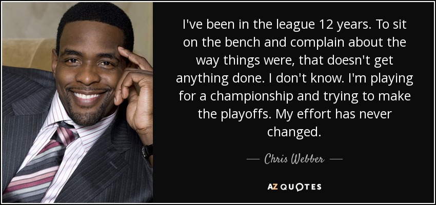 I've been in the league 12 years. To sit on the bench and complain about the way things were, that doesn't get anything done. I don't know. I'm playing for a championship and trying to make the playoffs. My effort has never changed. - Chris Webber