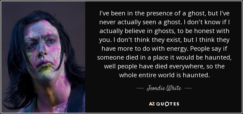 I've been in the presence of a ghost, but I've never actually seen a ghost. I don't know if I actually believe in ghosts, to be honest with you. I don't think they exist, but I think they have more to do with energy. People say if someone died in a place it would be haunted, well people have died everywhere, so the whole entire world is haunted. - Jeordie White