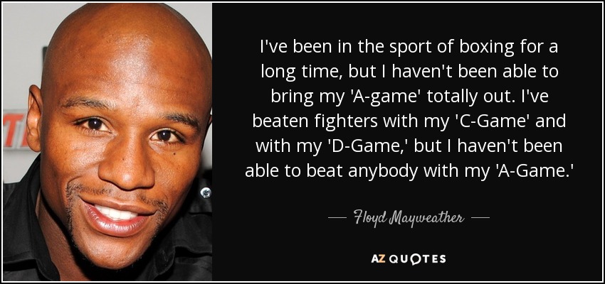 I've been in the sport of boxing for a long time, but I haven't been able to bring my 'A-game' totally out. I've beaten fighters with my 'C-Game' and with my 'D-Game,' but I haven't been able to beat anybody with my 'A-Game.' - Floyd Mayweather, Jr.