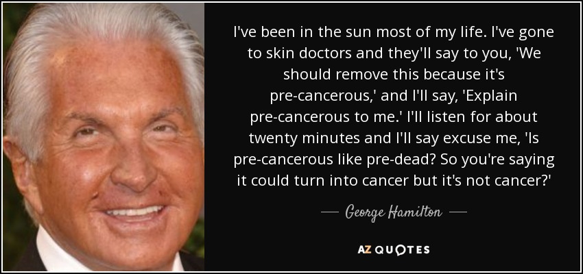 I've been in the sun most of my life. I've gone to skin doctors and they'll say to you, 'We should remove this because it's pre-cancerous,' and I'll say, 'Explain pre-cancerous to me.' I'll listen for about twenty minutes and I'll say excuse me, 'Is pre-cancerous like pre-dead? So you're saying it could turn into cancer but it's not cancer?' - George Hamilton
