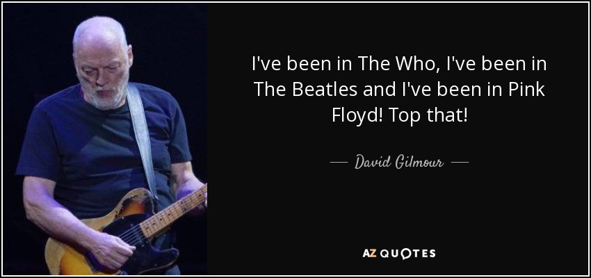 I've been in The Who, I've been in The Beatles and I've been in Pink Floyd! Top that! - David Gilmour