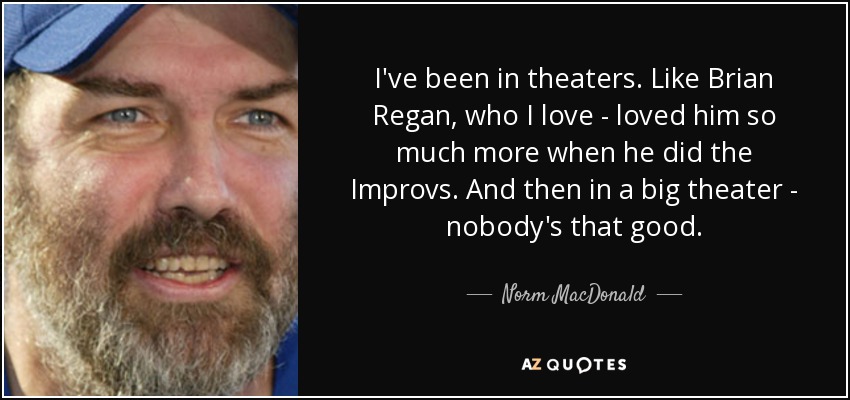 I've been in theaters. Like Brian Regan, who I love - loved him so much more when he did the Improvs. And then in a big theater - nobody's that good. - Norm MacDonald